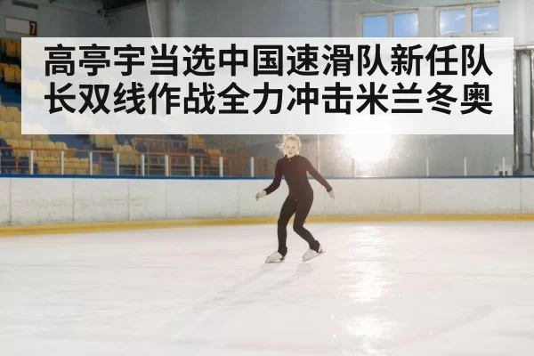 高亭宇当选中国速滑队新任队长双线作战全力冲击米兰冬奥