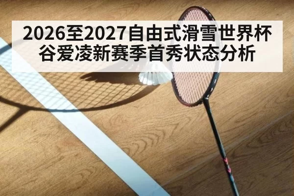 2026至2027自由式滑雪世界杯 谷爱凌新赛季首秀状态分析
